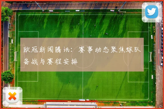 欧冠新闻腾讯：赛事动态聚焦球队备战与赛程安排