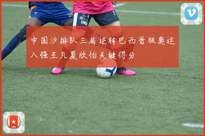 中国沙排队三局逆转巴西晋级奥运八强王凡夏欣怡关键得分
