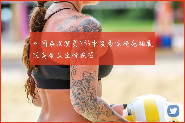 中国杂技演员NBA中场秀惊艳亮相展现高难度空竹技艺