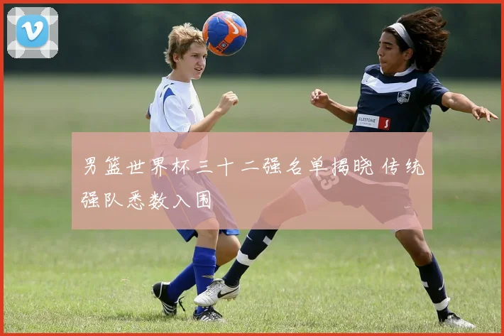 男篮世界杯三十二强名单揭晓 传统强队悉数入围