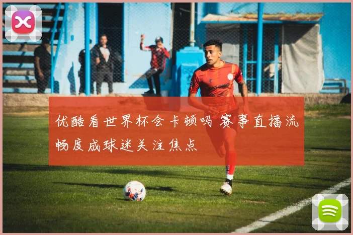 优酷看世界杯会卡顿吗 赛事直播流畅度成球迷关注焦点