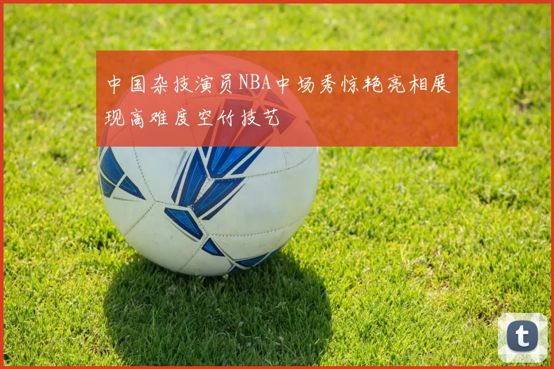 中国杂技演员NBA中场秀惊艳亮相展现高难度空竹技艺