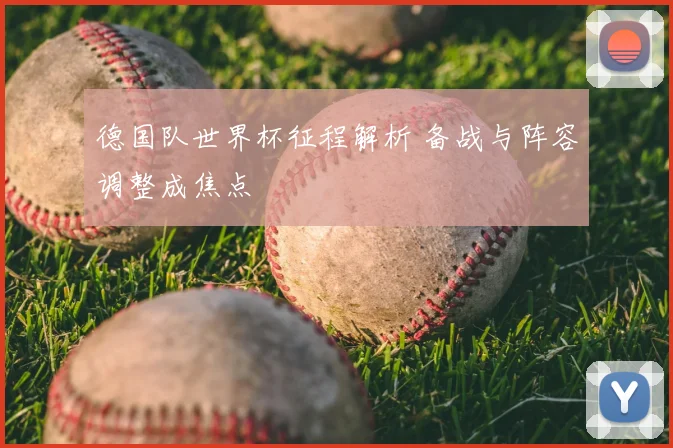 德国队世界杯征程解析 备战与阵容调整成焦点