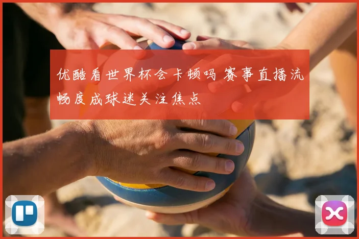 优酷看世界杯会卡顿吗 赛事直播流畅度成球迷关注焦点