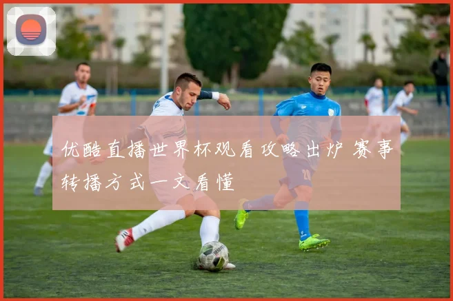 优酷直播世界杯观看攻略出炉 赛事转播方式一文看懂