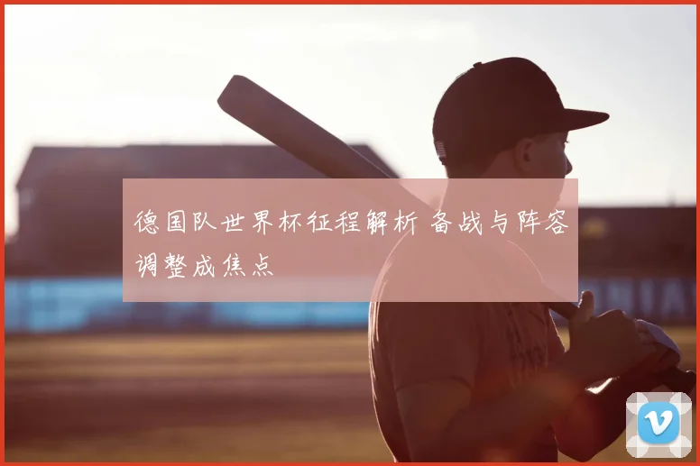 德国队世界杯征程解析 备战与阵容调整成焦点