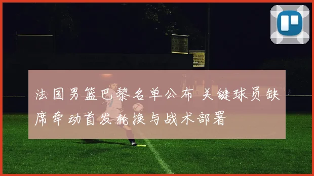 法国男篮巴黎名单公布 关键球员缺席牵动首发轮换与战术部署