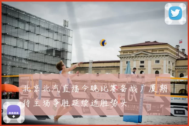 北京北汽直播今晚比赛备战广厦期待主场争胜延续连胜势头