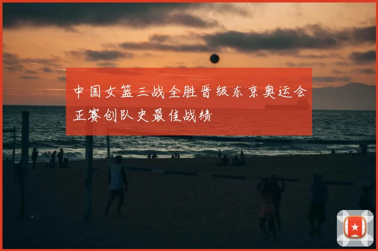 中国女篮三战全胜晋级东京奥运会正赛创队史最佳战绩