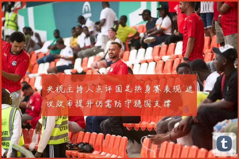央视主持人点评国足热身赛表现 进攻效率提升仍需防守稳固支撑