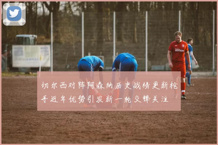 切尔西对阵阿森纳历史战绩更新枪手近年优势引发新一轮交锋关注