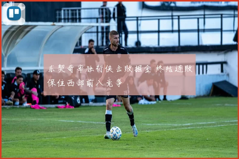 东契奇率独行侠击败掘金 终结连败保住西部前八竞争