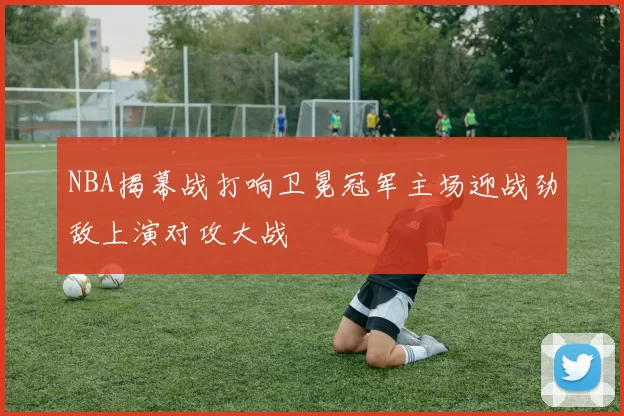 NBA揭幕战打响卫冕冠军主场迎战劲敌上演对攻大战
