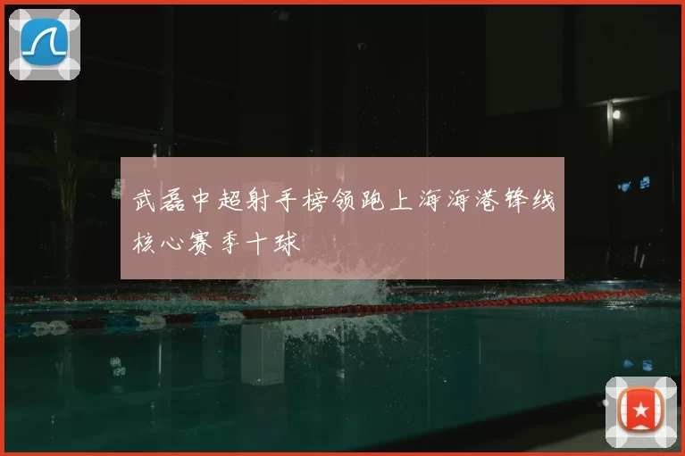 武磊中超射手榜领跑上海海港锋线核心赛季十球