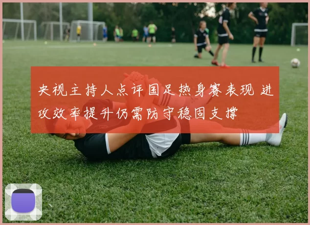 央视主持人点评国足热身赛表现 进攻效率提升仍需防守稳固支撑