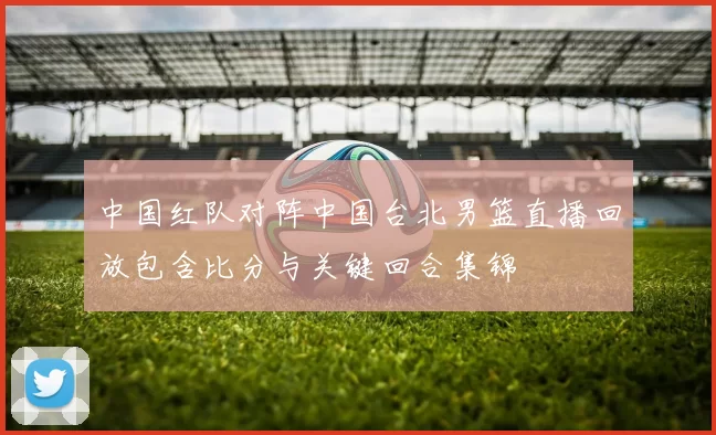 中国红队对阵中国台北男篮直播回放包含比分与关键回合集锦