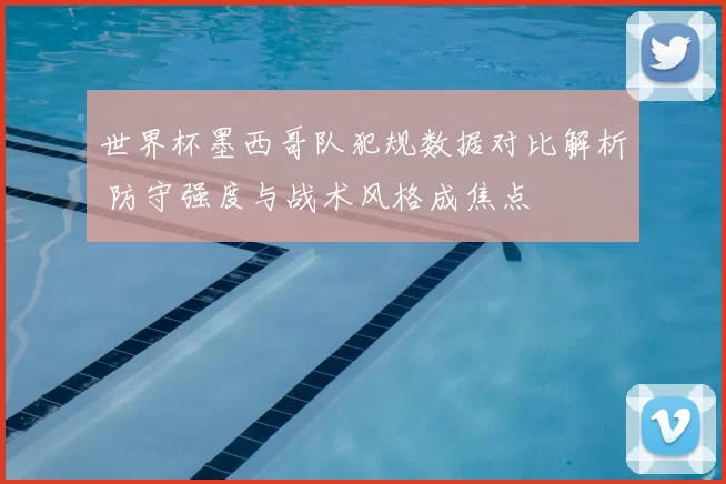 世界杯墨西哥队犯规数据对比解析 防守强度与战术风格成焦点