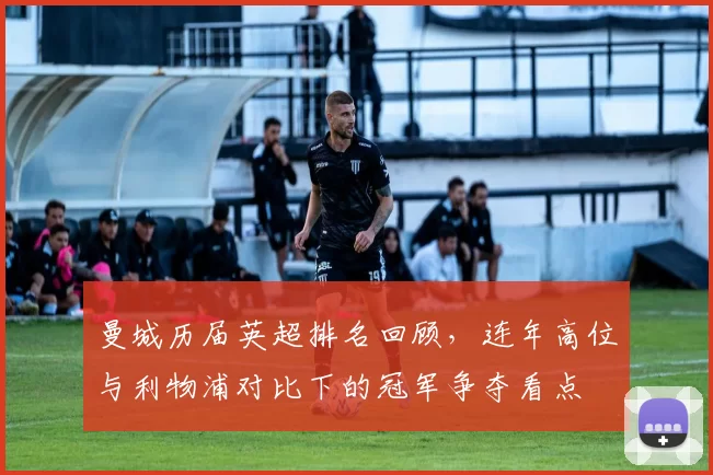 曼城历届英超排名回顾，连年高位与利物浦对比下的冠军争夺看点