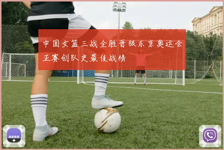 中国女篮三战全胜晋级东京奥运会正赛创队史最佳战绩