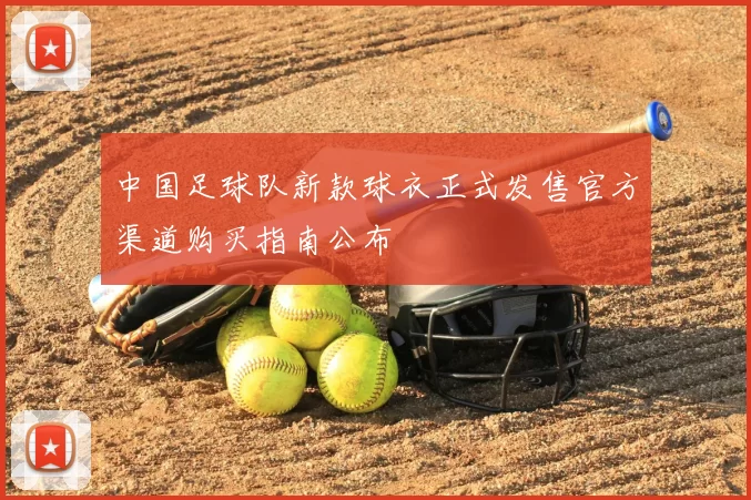 中国足球队新款球衣正式发售官方渠道购买指南公布