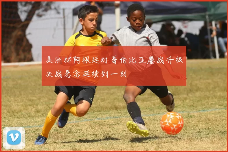 美洲杯阿根廷对哥伦比亚鏖战升级决战悬念延续到一刻