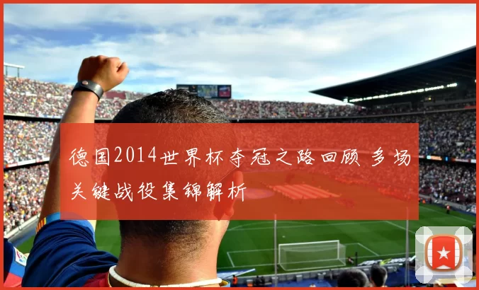 德国2014世界杯夺冠之路回顾 多场关键战役集锦解析
