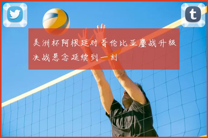 美洲杯阿根廷对哥伦比亚鏖战升级决战悬念延续到一刻