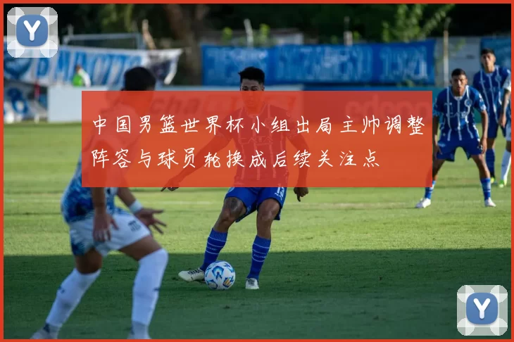 中国男篮世界杯小组出局主帅调整阵容与球员轮换成后续关注点