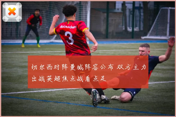 切尔西对阵曼城阵容公布 双方主力出战英超焦点战看点足
