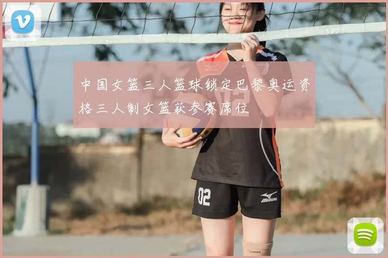 中国女篮三人篮球锁定巴黎奥运资格三人制女篮获参赛席位