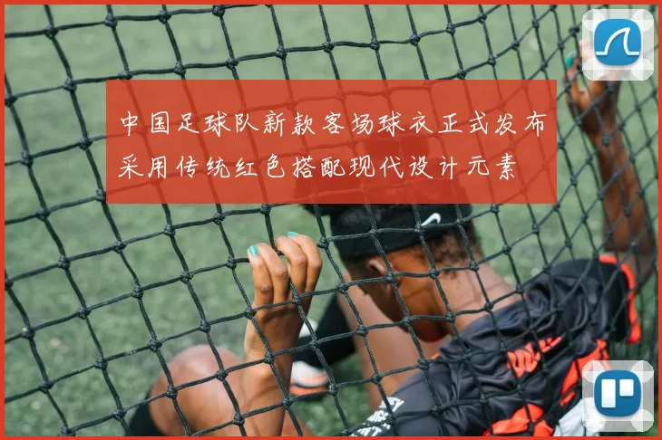 中国足球队新款客场球衣正式发布采用传统红色搭配现代设计元素