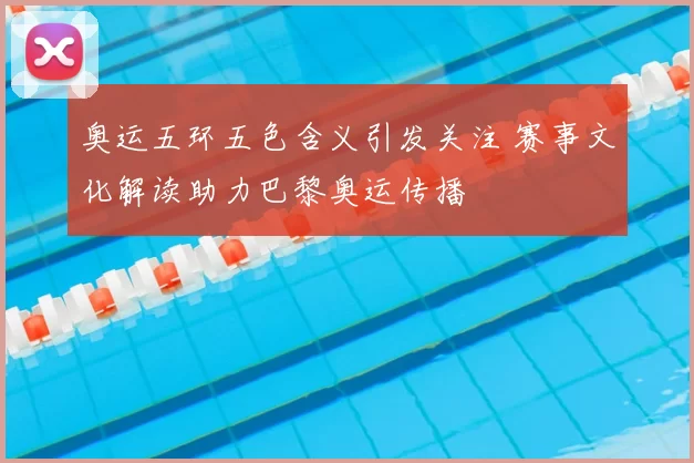 奥运五环五色含义引发关注 赛事文化解读助力巴黎奥运传播