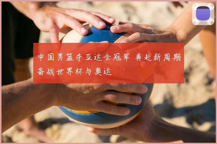 中国男篮夺亚运会冠军 奔赴新周期备战世界杯与奥运