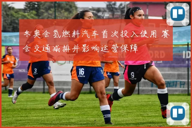 冬奥会氢燃料汽车首次投入使用 赛会交通减排并影响运营保障