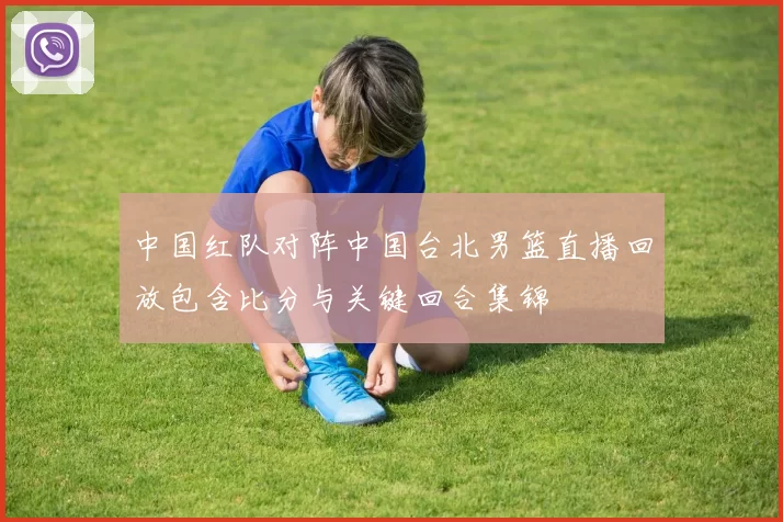 中国红队对阵中国台北男篮直播回放包含比分与关键回合集锦