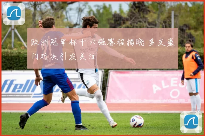 欧洲冠军杯十六强赛程揭晓 多支豪门对决引发关注
