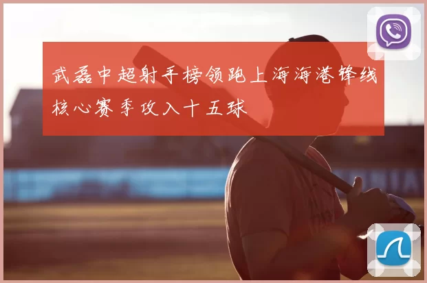 武磊中超射手榜领跑上海海港锋线核心赛季攻入十五球