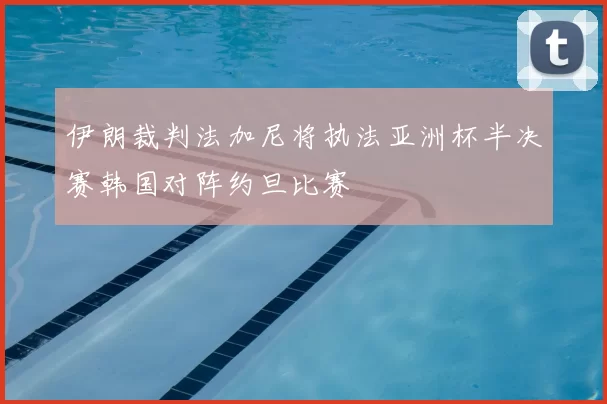 伊朗裁判法加尼将执法亚洲杯半决赛韩国对阵约旦比赛