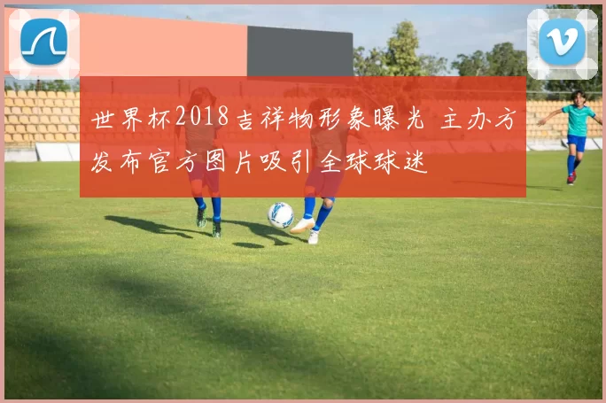 世界杯2018吉祥物形象曝光 主办方发布官方图片吸引全球球迷